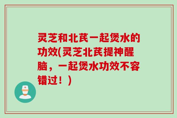 灵芝和北芪一起煲水的功效(灵芝北芪提神醒脑，一起煲水功效不容错过！)