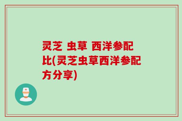 灵芝 虫草 西洋参配比(灵芝虫草西洋参配方分享) 灵芝 虫草 西洋参配比(灵芝虫草西洋参配方分享)
