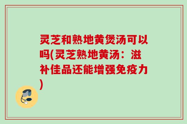 灵芝和熟地黄煲汤可以吗(灵芝熟地黄汤：滋补佳品还能增强免疫力)