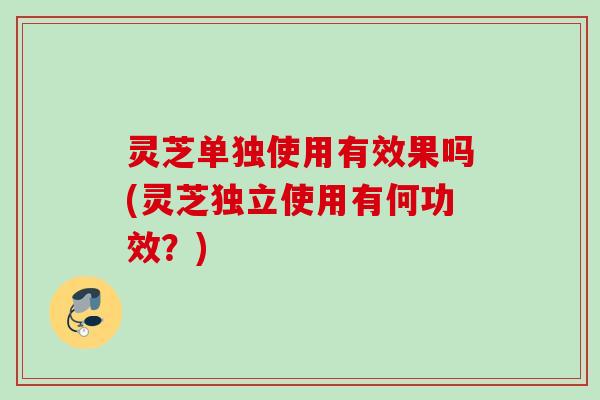 灵芝单独使用有效果吗(灵芝独立使用有何功效?) 灵芝单独使用有效果吗(灵芝独立使用有何功效?)