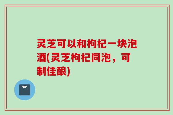 灵芝可以和枸杞一块泡酒(灵芝枸杞同泡，可制佳酿)