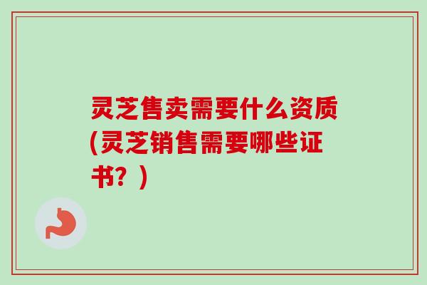 灵芝售卖需要什么资质(灵芝销售需要哪些证书？)