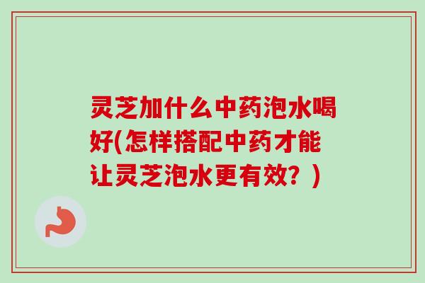 灵芝加什么中药泡水喝好(怎样搭配中药才能让灵芝泡水更有效？)