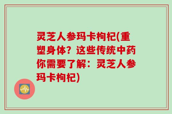 灵芝人参玛卡枸杞(重塑身体？这些传统中药你需要了解：灵芝人参玛卡枸杞)