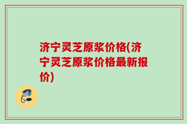 济宁灵芝原浆价格(济宁灵芝原浆价格最新报价)