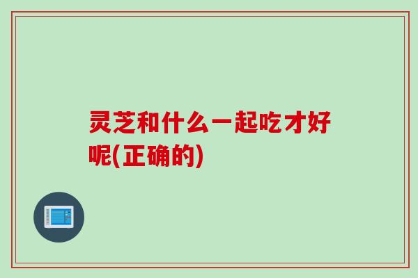 灵芝和什么一起吃才好呢(正确的) 灵芝和什么一起吃才好呢(正确的)