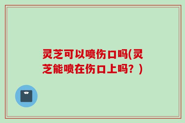 灵芝可以喷伤口吗(灵芝能喷在伤口上吗？)