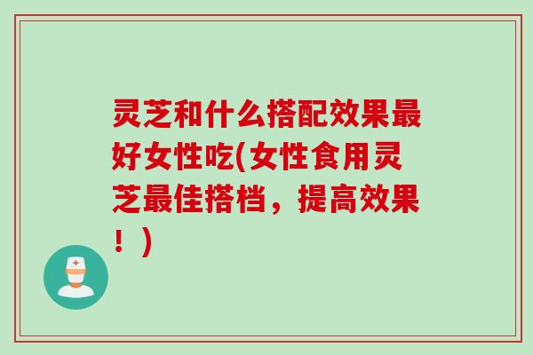 灵芝和什么搭配效果最好女性吃(女性食用灵芝最佳搭档，提高效果！)