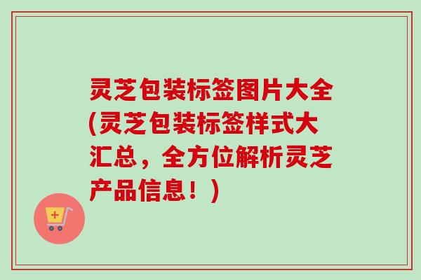 灵芝包装标签图片大全(灵芝包装标签样式大汇总，全方位解析灵芝产品信息！)