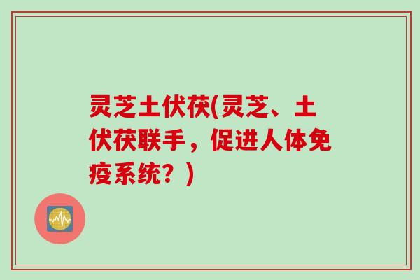 灵芝土伏茯(灵芝、土伏茯联手，促进人体免疫系统？)