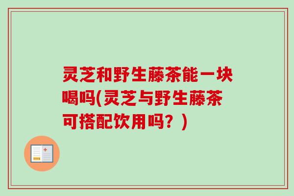 灵芝和野生藤茶能一块喝吗(灵芝与野生藤茶可搭配饮用吗？)