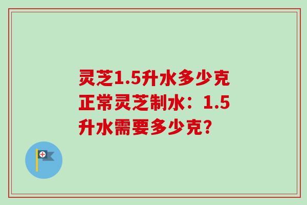 灵芝1.5升水多少克正常灵芝制水：1.5升水需要多少克？