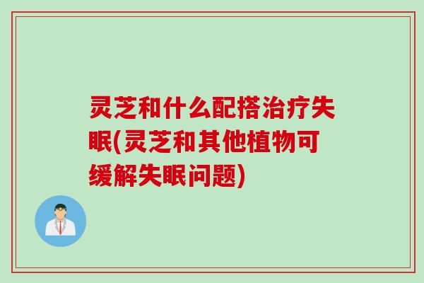 灵芝和什么配搭治疗失眠(灵芝和其他植物可缓解失眠问题)