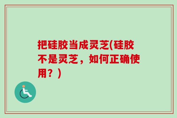 把硅胶当成灵芝(硅胶不是灵芝，如何正确使用？)