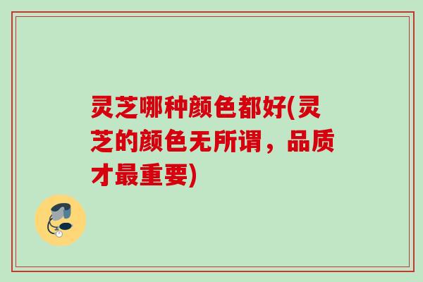 灵芝哪种颜色都好(灵芝的颜色无所谓，品质才最重要)