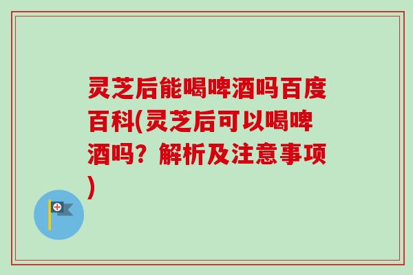 灵芝后能喝啤酒吗百度百科(灵芝后可以喝啤酒吗？解析及注意事项)