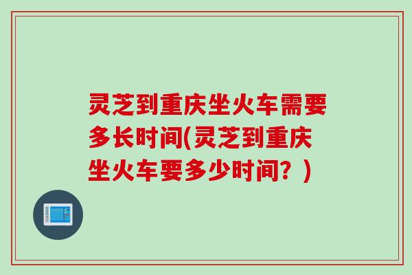 灵芝到重庆坐火车需要多长时间(灵芝到重庆坐火车要多少时间？)