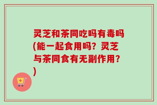 灵芝和茶同吃吗有毒吗(能一起食用吗？灵芝与茶同食有无副作用？)