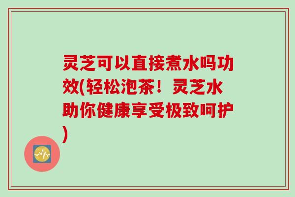 灵芝可以直接煮水吗功效(轻松泡茶！灵芝水助你健康享受极致呵护)