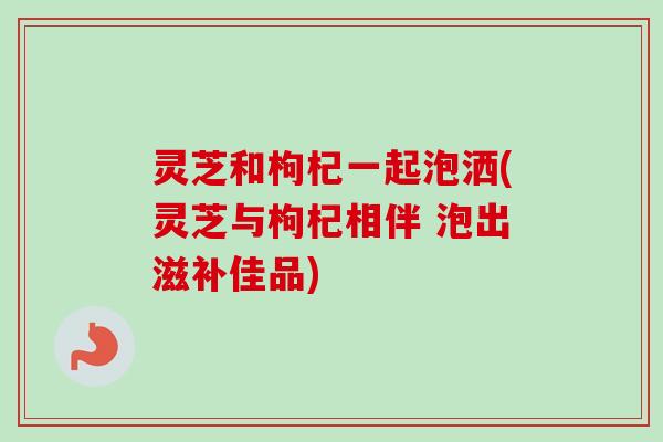 灵芝和枸杞一起泡洒(灵芝与枸杞相伴 泡出滋补佳品)