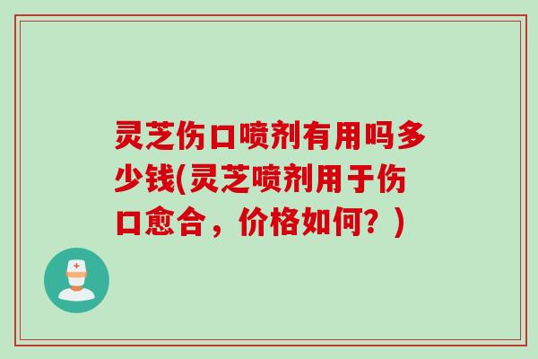 灵芝伤口喷剂有用吗多少钱(灵芝喷剂用于伤口愈合，价格如何？)