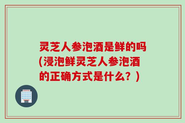 灵芝人参泡酒是鲜的吗(浸泡鲜灵芝人参泡酒的正确方式是什么？)