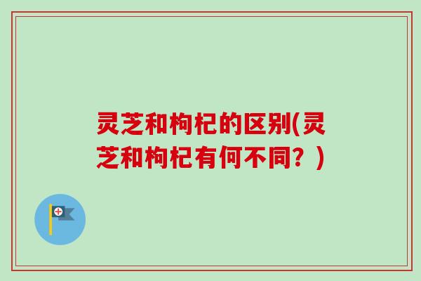 灵芝和枸杞的区别(灵芝和枸杞有何不同？)