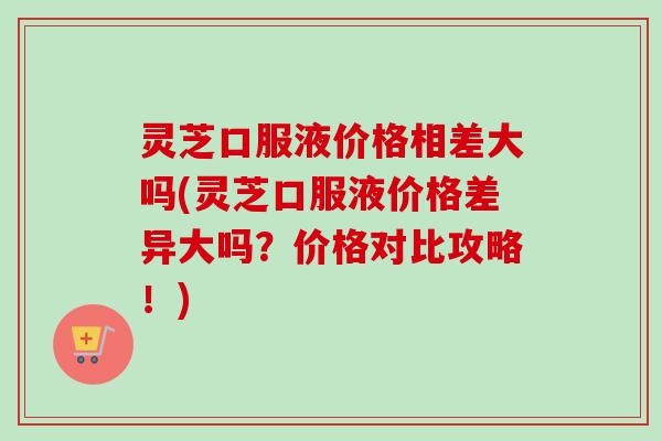 灵芝口服液价格相差大吗(灵芝口服液价格差异大吗？价格对比攻略！)
