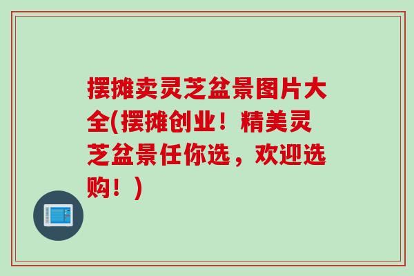 摆摊卖灵芝盆景图片大全(摆摊创业！精美灵芝盆景任你选，欢迎选购！)