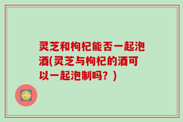 灵芝和枸杞能否一起泡酒(灵芝与枸杞的酒可以一起泡制吗？)