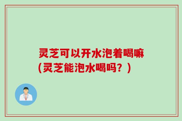 灵芝可以开水泡着喝嘛(灵芝能泡水喝吗？)