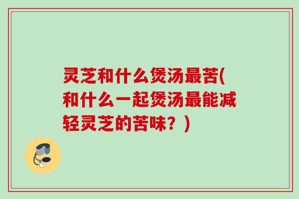 灵芝和什么煲汤最苦(和什么一起煲汤最能减轻灵芝的苦味？)