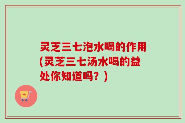 灵芝三七泡水喝的作用(灵芝三七汤水喝的益处你知道吗？)