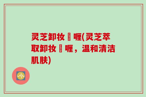 灵芝卸妆啫喱(灵芝萃取卸妆啫喱，温和清洁肌肤)