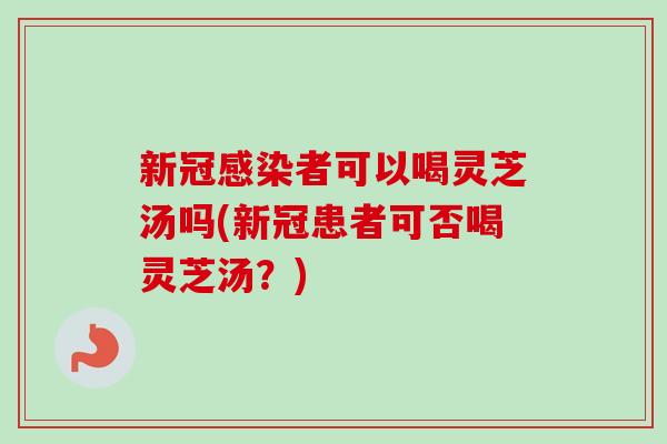 新冠感染者可以喝灵芝汤吗(新冠患者可否喝灵芝汤？)