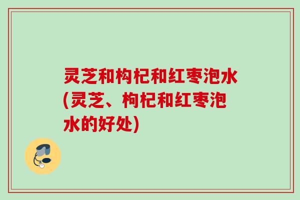 灵芝和构杞和红枣泡水(灵芝、枸杞和红枣泡水的好处)