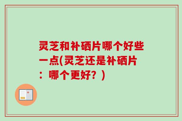 灵芝和补硒片哪个好些一点(灵芝还是补硒片：哪个更好？)