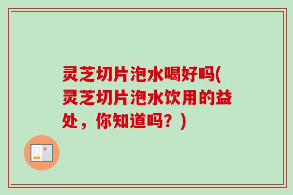 灵芝切片泡水喝好吗(灵芝切片泡水饮用的益处，你知道吗？)
