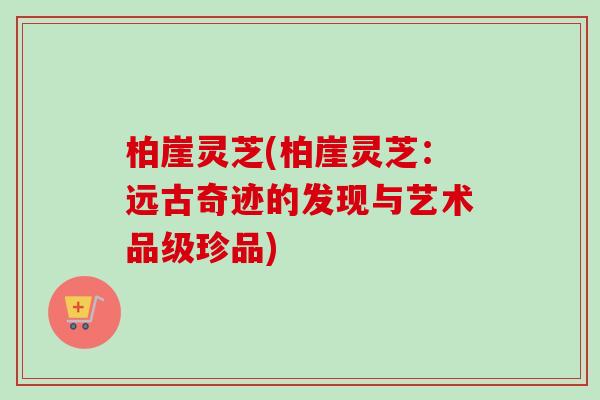 柏崖灵芝(柏崖灵芝：远古奇迹的发现与艺术品级珍品)