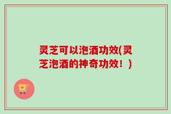 灵芝可以泡酒功效(灵芝泡酒的神奇功效！)