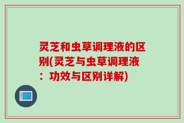 灵芝和虫草调理液的区别(灵芝与虫草调理液：功效与区别详解)