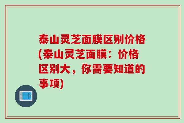 泰山灵芝面膜区别价格(泰山灵芝面膜：价格区别大，你需要知道的事项)