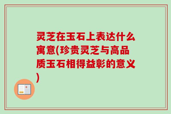 灵芝在玉石上表达什么寓意(珍贵灵芝与高品质玉石相得益彰的意义)