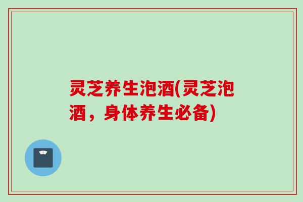 灵芝养生泡酒(灵芝泡酒，身体养生必备)