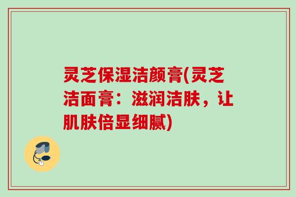 灵芝保湿洁颜膏(灵芝洁面膏：滋润洁肤，让肌肤倍显细腻)