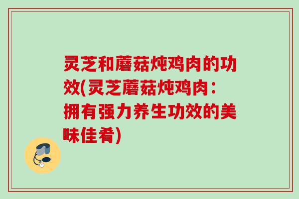 灵芝和蘑菇炖鸡肉的功效(灵芝蘑菇炖鸡肉：拥有强力养生功效的美味佳肴)