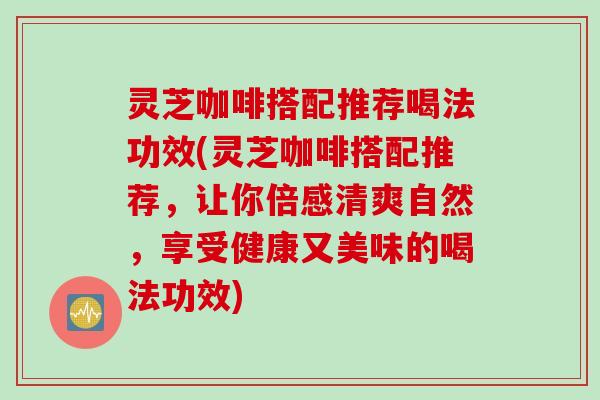 灵芝咖啡搭配推荐喝法功效(灵芝咖啡搭配推荐，让你倍感清爽自然，享受健康又美味的喝法功效)