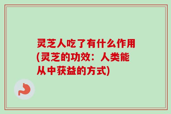 灵芝人吃了有什么作用(灵芝的功效：人类能从中获益的方式)