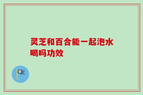 灵芝和百合能一起泡水喝吗功效