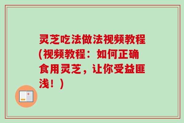 灵芝吃法做法视频教程(视频教程：如何正确食用灵芝，让你受益匪浅！)